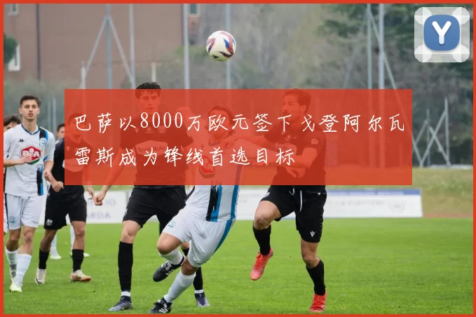 巴萨以8000万欧元签下戈登阿尔瓦雷斯成为锋线首选目标