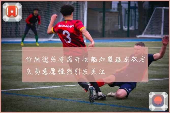 伦纳德或将离开快船加盟猛龙双方交易意愿强烈引发关注