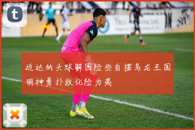 迈达纳头球解围险些自摆乌龙王国明神勇扑救化险为夷