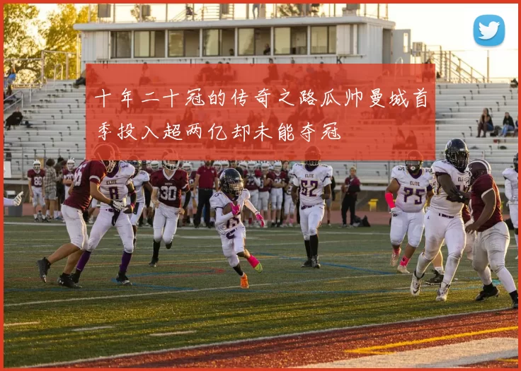 十年二十冠的传奇之路瓜帅曼城首季投入超两亿却未能夺冠