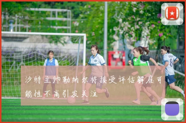 沙特主帅勒纳尔将接受评估解雇可能性不高引发关注