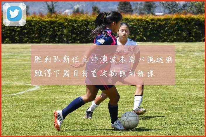 胜利队新任主帅澳波本周六抵达利雅得下周日将首次执教训练课