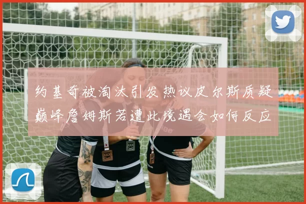 约基奇被淘汰引发热议皮尔斯质疑巅峰詹姆斯若遭此境遇会如何反应