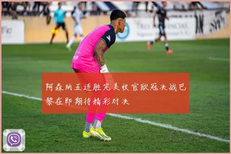 阿森纳五连胜完美收官欧冠决战巴黎在即期待精彩对决