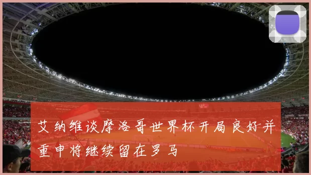 艾纳维谈摩洛哥世界杯开局良好并重申将继续留在罗马