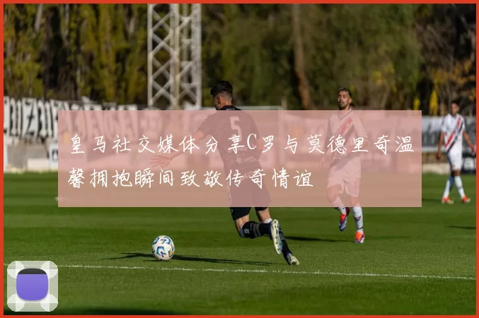 皇马社交媒体分享C罗与莫德里奇温馨拥抱瞬间致敬传奇情谊