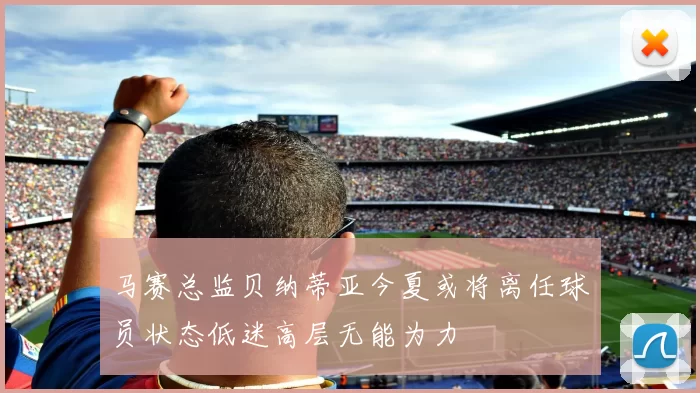 马赛总监贝纳蒂亚今夏或将离任球员状态低迷高层无能为力