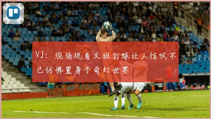 VJ：现场观看文班打球让人惊叹不已仿佛置身于奇幻世界