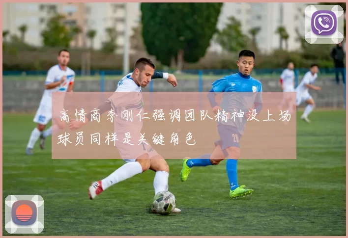 高情商李刚仁强调团队精神没上场球员同样是关键角色