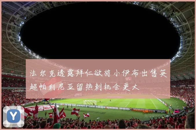 法尔克透露拜仁欲将小伊布出售英超帕利尼亚留热刺机会更大