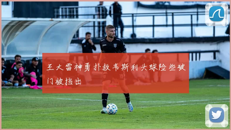 王大雷神勇扑救韦斯利头球险些破门被挡出