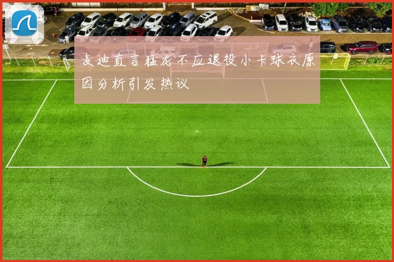 麦迪直言猛龙不应退役小卡球衣原因分析引发热议