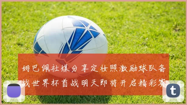 姆巴佩社媒分享定妆照激励球队备战世界杯首战明天即将开启精彩赛事