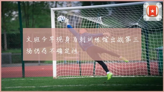 文班今早现身马刺训练馆出战第三场仍存不确定性