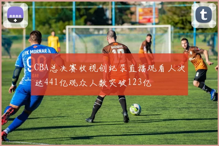 CBA总决赛收视创纪录直播观看人次达441亿观众人数突破123亿