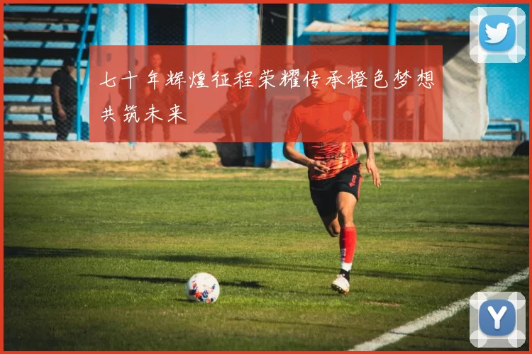 七十年辉煌征程荣耀传承橙色梦想共筑未来