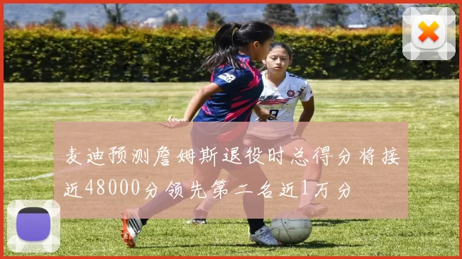 麦迪预测詹姆斯退役时总得分将接近48000分领先第二名近1万分
