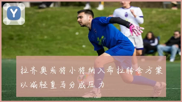 拉齐奥或将小将纳入希拉转会方案以减轻皇马分成压力