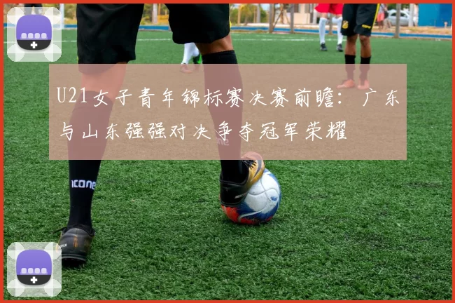 U21女子青年锦标赛决赛前瞻：广东与山东强强对决争夺冠军荣耀