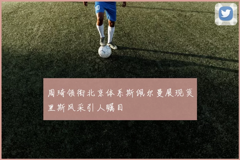 周琦领衔北京体系斯佩尔曼展现莫里斯风采引人瞩目