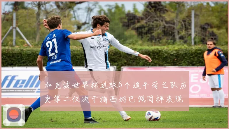 加克波世界杯进球6个追平荷兰队历史第二仅次于梅西姆巴佩同样表现出色