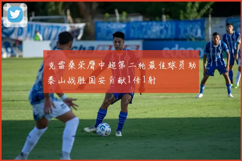 克雷桑荣膺中超第二轮最佳球员助泰山战胜国安贡献1传1射