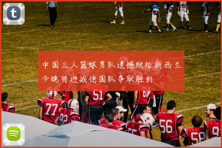 中国三人篮球男队遗憾败给新西兰今晚将迎战德国队争取胜利