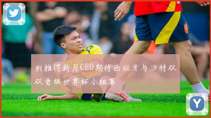利雅得新月CEO期待西班牙与沙特双双晋级世界杯小组赛