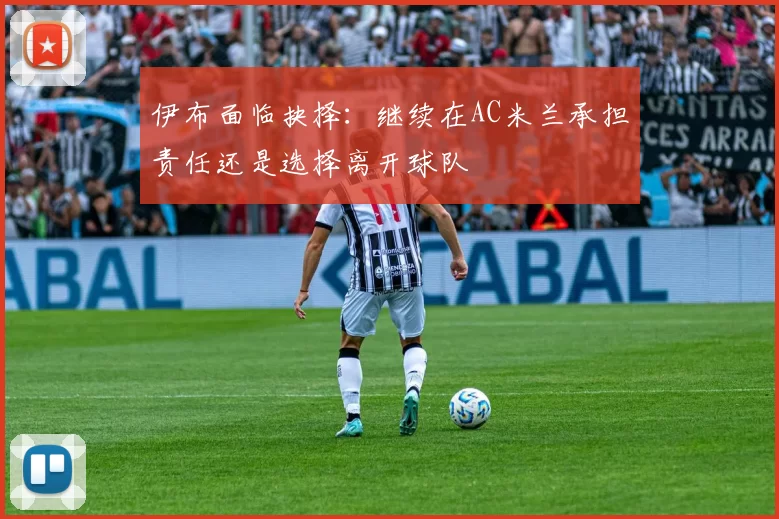 伊布面临抉择：继续在AC米兰承担责任还是选择离开球队