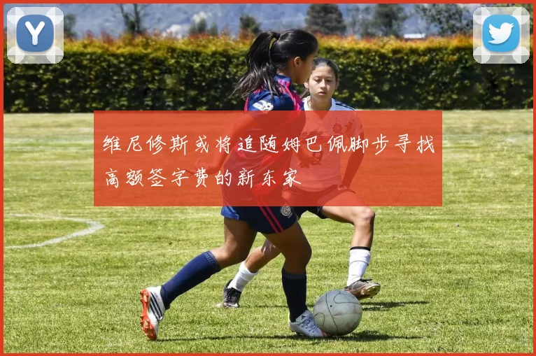 维尼修斯或将追随姆巴佩脚步寻找高额签字费的新东家