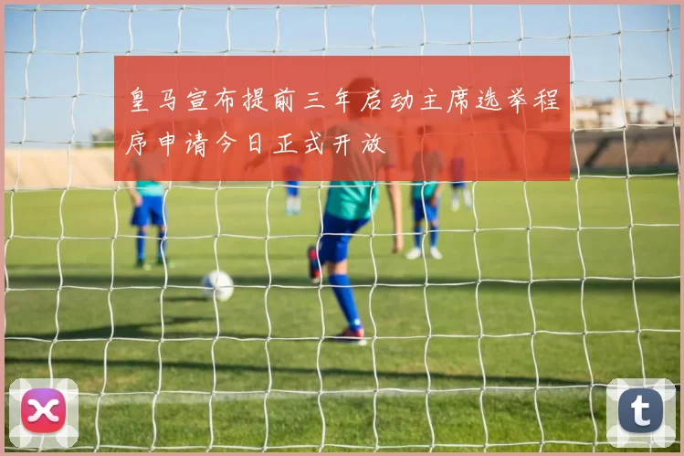皇马宣布提前三年启动主席选举程序申请今日正式开放