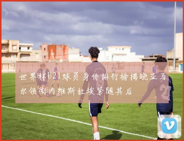 世界杯U21球员身价排行榜揭晓亚马尔领衔内维斯杜埃紧随其后
